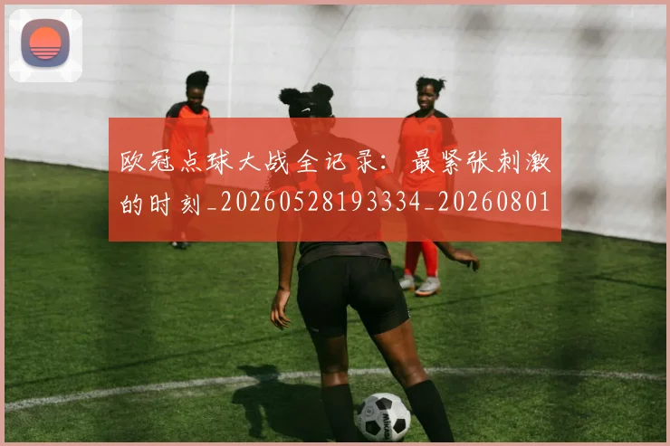 欧冠点球大战全记录：最紧张刺激的时刻_20260528193334_20260801164304